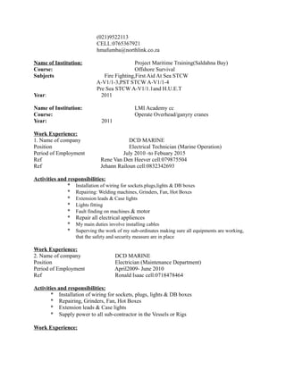 (021)9522113
CELL:0765367921
hmafumba@northlink.co.za
Name of Institution: Project Maritime Training(Saldahna Bay)
Course: Offshore Survival
Subjects Fire Fighting,First Aid At Sea STCW
A-V1/1-3,PST STCW A-V1/1-4
Pre Sea STCW A-V1/1.1and H.U.E.T
Year: 2011
Name of Institution: LMI Academy cc
Course: Operate Overhead/ganyry cranes
Year: 2011
Work Experience:
1. Name of company DCD MARINE
Position Electrical Technician (Marine Operation)
Period of Employment July 2010 -to Febuary 2015
Ref Rene Van Den Heever cell:079875504
Ref Jehann Railoun cell:0832342693
Activities and responsibilities:
* Installation of wiring for sockets.plugs,lights & DB boxes
* Repairing: Welding machines, Grinders, Fan, Hot Boxes
* Extension leads & Case lights
* Lights fitting
* Fault finding on machines & motor
* Repair all electrical appliences
* My main duties involve installing cables
* Superving the work of my sub-ordinates making sure all equipments are working,
that the safety and security measure are in place
Work Experience:
2. Name of company DCD MARINE
Position Electrician (Maintenance Department)
Period of Employment April2009- June 2010
Ref Ronald Isaac cell:0718478464
Activities and responsibilities:
* Installation of wiring for sockets, plugs, lights & DB boxes
* Repairing, Grinders, Fan, Hot Boxes
* Extension leads & Case lights
* Supply power to all sub-contractor in the Vessels or Rigs
Work Experience:
 