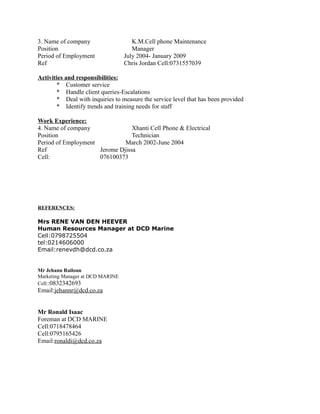 3. Name of company K.M.Cell phone Maintenance
Position Manager
Period of Employment July 2004- January 2009
Ref Chris Jordan Cell:0731557039
Activities and responsibilities:
* Customer service
* Handle client queries-Escalations
* Deal with inquiries to measure the service level that has been provided
* Identify trends and training needs for staff
Work Experience:
4. Name of company Xhanti Cell Phone & Electrical
Position Technician
Period of Employment March 2002-June 2004
Ref Jerome Djissa
Cell: 076100373
REFERENCES:
Mrs RENE VAN DEN HEEVER
Human Resources Manager at DCD Marine
Cell:0798725504
tel:0214606000
Email:renevdh@dcd.co.za
Mr Jehann Railoun
Marketing Manager at DCD MARINE
Cell::0832342693
Email:jehannr@dcd.co.za
Mr Ronald Isaac
Foreman at DCD MARINE
Cell:0718478464
Cell:0795165426
Email:ronaldi@dcd.co.za
 
