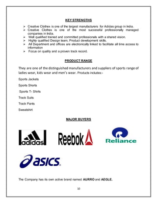 10
KEY STRENGTHS
 Creative Clothex is one of the largest manufacturers for Adidas group in India.
 Creative Clothex is one of the most successful professionally managed
companies in India.
 Well qualified trained and committed professionals with a shared vision.
 Highly qualified Design team, Product development skills.
 All Department and offices are electronically linked to facilitate all time access to
information
 Focus on quality and a proven track record.
PRODUCT RANGE
They are one of the distinguished manufacturers and suppliers of sports range of
ladies wear, kids wear and men’s wear. Products includes:-
Sports Jackets
Sports Shorts
Sports T- Shirts
Track Suits
Track Pants
Sweatshirt
MAJOR BUYERS
The Company has its own active brand named AURRO and AEGLE.
 