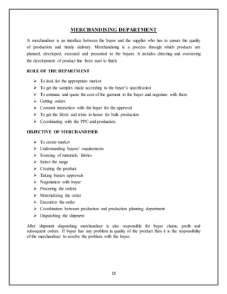 13
MERCHANDISING DEPARTMENT
A merchandiser is an interface between the buyer and the supplier who has to ensure the quality
of production and timely delivery. Merchandising is a process through which products are
planned, developed, executed and presented to the buyers. It includes directing and overseeing
the development of product line from start to finish.
ROLE OF THE DEPARTMENT
 To look for the appropriate market
 To get the samples made according to the buyer’s specification
 To estimate and quote the cost of the garment to the buyer and negotiate with them
 Getting orders
 Constant interaction with the buyer for the approval
 To get the fabric and trims in-house for bulk production
 Coordinating with the PPC and production
OBJECTIVE OF MERCHANDISER
 To create market
 Understanding buyers’ requirements
 Sourcing of materials, fabrics
 Select the range
 Creating the product
 Taking buyers approvals
 Negotiation with buyer
 Procuring the orders
 Materializing the order
 Execution the order
 Coordination between production and production planning department
 Dispatching the shipment
After shipment dispatching merchandiser is also responsible for buyer claims, profit and
subsequent orders. If buyer has any problem in quality of the product then it is the responsibility
of the merchandiser to resolve the problem with the buyer.
 