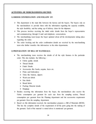 14
ACTIVITIES OF MERCHANDISING SECTION
1) ORDER CONFIRMATION AND FOLLOW UP:
 This department is the main link between the factory and the buyers. The buyers rely on
the merchandisers to provide them with the information regarding the capacity available,
the style feasibility and the setting up of delivery dates for the shipment.
 This process involves receiving the initial order details from the buyer’s representative
and communicating through E-mail and telephonic conversations.
 The merchandising team keeps the buyer updated about all the developments taking place
regarding the order.
 The order booking and the order confirmation details are received by the merchandising
team who further transfers this information to the other departments.
2) PREPARATION OF BILL OF MATERIALS:
 The merchandising team receives the details of all the style features in the particular
order. This also includes the following :
 Fabric quality details
 Thread Details
 Finish Details
 Accessories like beads, sequins, laces etc.
 Prints and Embroidery
 Trims like buttons, zippers
 Wash care labels
 Size labels
 Brand labels
 Packing Material details
 Hangtags
 Besides receiving this information from the buyer, the merchandisers also receive the
Fabric consumption per garment for each size from the sampling section, Thread
consumption per garment from the Planning department and the accessories requirement
per garment from the sampling department.
 Based on this information received, the merchandiser prepares a Bill of Materials (BOM).
This has the complete details of the requirement of all the parts going into the making of
the garment. Each of the material is stated above is mentioned per garment.
 