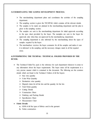 15
3) COORDINATING THE SAMPLE DEVELOPMENT PROCESS:
 The merchandising department plans and coordinates the activities of the sampling
department.
 The sampling section is given the TECHPAK which contains all the relevant details.
 The samples to be made are planned in the merchandising department and the plan is
given to the sampling section.
 The samples are sent to the merchandising department for initial approvals according
to the spec sheet provided by the buyer. The nsamples are sent to the buyer for
approvals only when they are approved by the merchandising department.
 The sampling department is also informed by the merchandising about the types of
samples required by the buyer.
 The merchandiser receives the buyer comments for all the samples and makes it sure
it is informed to the sampling and the necessary changes made in all the required
areas.
4) INTERPRETING THE TECHPAK / TECHNICAL FOLDER PROVIDED BY THE
BUYER:
 The Technical Folder/Tec pack is the reference for each department whenever it comes to
any information about the buyer requirements. The buyer states all his requirements in a
very precise manner which is contained in this document. The following are the common
details which are found in the Technical Folders of all the buyers:
 Size wise quantity
 Color Wise Quantity
 Destination wise quantity
 Dispatch dates for all the lots and the quantity for the lots
 Total Order quantity
 Cutting Details
 Construction Sheet
 Finishing and Packing Details
 Specification Sheet
 Measurement Chart
 Fabric Details
a. GSM of all the types of fabrics used in the garment
b. Fabric construction
 
