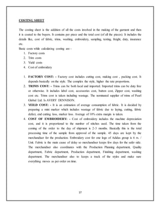 17
COSTING SHEET
The costing sheet is the addition of all the costs involved in the making of the garment and then
it is coated to the buyers. It contains per piece and the total cost (of all the pieces). It includes the
details like, cost of fabric, trims, washing, embroidery, sampling, testing, freight, duty, insurance
etc.
Basic costs while calculating costing are -
1. Factory costs
2. Trim costs
3. Yield costs
4. Cost of embroidery
1. FACTORY COST: - Factory cost includes cutting cost, making cost , packing cost. It
depends basically on the style. The complex the style, higher the rate proportions.
2. TRIMS COST: - Trims can be both local and imported. Imported trims can be duty free
or otherwise. It includes label cost, accessories cost, button cost, Zipper cost, washing
cost etc. Trims cost is taken including wastage. The nominated supplier of trims of Pearl
Global Ltd. Is AVERY DENNISON.
3. YEILD COST: - It is an estimation of average consumption of fabric. It is decided by
preparing a mini marker which includes wastage of fabric due to laying, cutting, fabric
defect, end cutting loss, marker loss. Average of 10% extra margin is taken.
4. COST OF EMBROIDERY: - Cost of embroidery includes the machine depreciation
cost, and it is proportional to the number of stitches used. The time taken from the
coming of the order to the day of shipment is 2-3 months. Basically this is the total
processing time of the sample from approval of the sample. 45 days are kept by the
merchandiser for the production. Embroidery cost for one logo of Adidas group is 6 rs. /
Unit. Fabric is the main cause of delay so merchandiser keeps few days for the safer side.
The merchandiser also coordinates with the Production Planning department, Quality
department, Fabric department, Production department, Finishing department, washing
department. The merchandiser also to keeps a track of the styles and make sure
everything moves as per order on time.
 