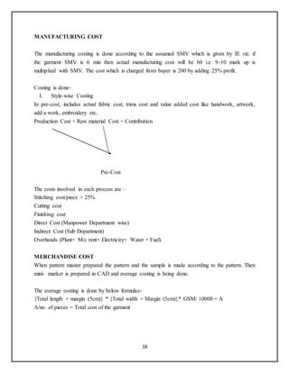 18
MANUFACTURING COST
The manufacturing costing is done according to the assumed SMV which is given by IE viz. if
the garment SMV is 6 min then actual manufacturing cost will be 60 i.e. 9-10 mark up is
multiplied with SMV. The cost which is charged from buyer is 200 by adding 25% profit.
Costing is done–
I. Style-wise Costing
In pre-cost, includes actual fabric cost, trims cost and value added cost like handwork, artwork,
add a work, embroidery etc.
Production Cost + Raw material Cost + Contribution
Pre-Cost
The costs involved in each process are –
Stitching cost/piece + 25%
Cutting cost
Finishing cost
Direct Cost (Manpower Department wise)
Indirect Cost (Sub Department)
Overheads (Plant+ M/c rent+ Electricity+ Water + Fuel)
MERCHANDISE COST
When pattern master prepared the pattern and the sample is made according to the pattern. Then
mini- marker is prepared in CAD and average costing is being done.
The average costing is done by below formulae-
{Total length + margin (5cm)} * {Total width + Margin (5cm)}* GSM/ 10000 = A
A/no. of pieces = Total cost of the garment
 