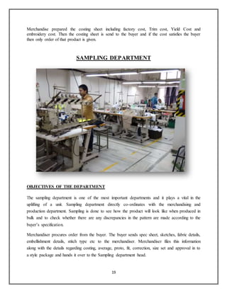 19
Merchandise prepared the costing sheet including factory cost, Trim cost, Yield Cost and
embroidery cost. Then the costing sheet is send to the buyer and if the cost satisfies the buyer
then only order of that product is given.
SAMPLING DEPARTMENT
OBJECTIVES OF THE DEPARTMENT
The sampling department is one of the most important departments and it plays a vital in the
uplifting of a unit. Sampling department directly co-ordinates with the merchandising and
production department. Sampling is done to see how the product will look like when produced in
bulk and to check whether there are any discrepancies in the pattern are made according to the
buyer’s specification.
Merchandiser procures order from the buyer. The buyer sends spec sheet, sketches, fabric details,
embellishment details, stitch type etc to the merchandiser. Merchandiser files this information
along with the details regarding costing, average, proto, fit, correction, size set and approval in to
a style package and hands it over to the Sampling department head.
 