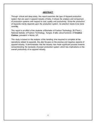 2
ABSTRACT
Through critical and deep study, this report examines the type of Apparel production
system that are used in apparel industry of India. It shows the analysis and comparison
of production systems with respect to cost, quality and productivity. Since the production
of Apparels mainly depends upon the production system, its selection needs to be done
carefully.
This report is an effort of the students of Bachelor of Fashion Technology (B.FTech.),
National Institute of Fashion Technology, Kangra. It talks about functions of Creative
Clothex, prevalent in Noida, UP.
This study is based on the analysis of the handling time required to complete all the
operations related to apparels, this also focuses on the positive and negative aspects of
apparel industry. It demonstrates that the industry has made significant process towards
comprehending the necessity of proper production system which has implications on the
overall productivity of an apparel industry.
 