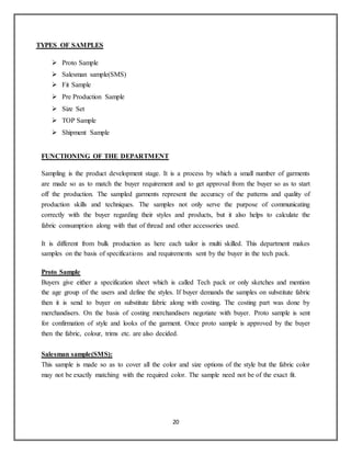 20
TYPES OF SAMPLES
 Proto Sample
 Salesman sample(SMS)
 Fit Sample
 Pre Production Sample
 Size Set
 TOP Sample
 Shipment Sample
FUNCTIONING OF THE DEPARTMENT
Sampling is the product development stage. It is a process by which a small number of garments
are made so as to match the buyer requirement and to get approval from the buyer so as to start
off the production. The sampled garments represent the accuracy of the patterns and quality of
production skills and techniques. The samples not only serve the purpose of communicating
correctly with the buyer regarding their styles and products, but it also helps to calculate the
fabric consumption along with that of thread and other accessories used.
It is different from bulk production as here each tailor is multi skilled. This department makes
samples on the basis of specifications and requirements sent by the buyer in the tech pack.
Proto Sample
Buyers give either a specification sheet which is called Tech pack or only sketches and mention
the age group of the users and define the styles. If buyer demands the samples on substitute fabric
then it is send to buyer on substitute fabric along with costing. The costing part was done by
merchandisers. On the basis of costing merchandisers negotiate with buyer. Proto sample is sent
for confirmation of style and looks of the garment. Once proto sample is approved by the buyer
then the fabric, colour, trims etc. are also decided.
Salesman sample(SMS):
This sample is made so as to cover all the color and size options of the style but the fabric color
may not be exactly matching with the required color. The sample need not be of the exact fit.
 