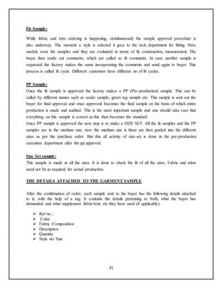 21
Fit Sample:
While fabric and trim ordering is happening, simultaneously the sample approval procedure is
also underway. The moment a style is selected it goes to the tech department for fitting. Here
models wear the samples and they are evaluated in terms of fit, construction, measurement. The
buyer then sends out comments, which are called as fit comments. In case another sample is
requested the factory makes the same incorporating the comments and send again to buyer. This
process is called fit cycle. Different customers have different no of fit cycles.
PP Sample:
Once the fit sample is approved the factory makes a PP (Pre-production) sample. This can be
called by different names such as sealer sample, green tag sample etc. This sample is sent out the
buyer for final approval and once approved becomes the final sample on the basis of which entire
production is made and audited. This is the most important sample and one should take care that
everything on this sample is correct as this then becomes the standard.
Once PP sample is approved the next step is to make a SIZE SET. All the fit samples and the PP
samples are in the medium size, now the medium size is these are then graded into the different
sizes as per the purchase order. But this all activity of size-set is done in the pre-production
execution department after the pp approval.
Size Set sample:
This sample is made in all the sizes. It is done to check the fit of all the sizes. Fabric and trims
need not be as required for actual production.
THE DETAILS ATTACHED TO THE GARMENT SAMPLE
After the confirmation of order, each sample sent to the buyer has the following details attached
to it, with the help of a tag. It contains the details pertaining to both, what the buyer has
demanded and what supplement fabric/trim etc they have used (if applicable).
 Ref no.,
 Color
 Fabric :Composition
 Description
 Quantity
 Style no/ Size
 