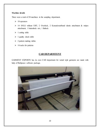 22
Machine details
There were a total of 20 machines in the sampling department.
 10 operators
 14 SNLS without UBT, 2 Overlock, 2 Kansai(waistband elastic attachment & stripes
attachment, 1 buttonhole m/c, 1 flatlock
 1 cutting table
 1 quality check table
 2 pattern making tables
 14 racks for patterns
CAD DEPARMTENT
GARMENT EXPORTS has its own CAD department for varied style garments are made with
help of Richpeace software package.
 