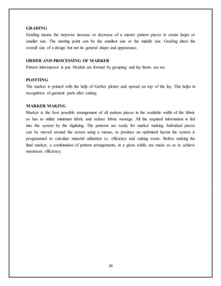 24
GRADING
Grading means the stepwise increase or decrease of a master pattern pieces to create larger or
smaller size. The starting point can be the smallest size or the middle size. Grading alters the
overall size of a design but not its general shape and appearance.
ORDER AND PROCESSING OF MARKER
Pattern information is put. Models are formed by grouping and lay limits are set.
PLOTTING
The marker is printed with the help of Gerber plotter and spread on top of the lay. This helps in
recognition of garment parts after cutting.
MARKER MAKING
Marker is the best possible arrangement of all pattern pieces in the available width of the fabric
so has to utilize minimum fabric and reduce fabric wastage. All the required information is fed
into the system by the digitizing. The patterns are ready for marker making. Individual pieces
can be moved around the screen using a mouse, to produce an optimized layout the system is
programmed to calculate material utilization i.e. efficiency and cutting waste. Before making the
final marker, a combination of pattern arrangements, in a given width, are made so as to achieve
maximum efficiency.
 