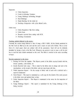 28
Inspection
 Fabric Inspection
 Centre to Selvedge Variation
 Fusing Shrinkage & Bonding Strength
 Heat Shrinkage
 Shade Batching for the whole lot
 Stocking of inspection rolls to the allotted racks
Fabric issue
 Fabric Requisition Slip from cutting
 Fabric Issue
 Rements received from cutting with OCR
 Stocking of remenents
Tracking method followed in the stores:-
Currently the system being followed is that of using a BIN CARD. All the details mentioned in
the Bin Card are filled up in the card and the card is stuck on each roll of fabric. This is in the
form of a hard paper sheet pre printed with all the parameters. Each roll can be distinctly
identified by having a look at the Bin Card. Whenever any person is sent to issue a roll, he just
has to read the basic details mentioned on the card. The fabric is stacked in the racks according
to buyer.
Records maintained in the stores
1. Packing List from the supplier:- This Report consist of the fabric received details with the
invoice quantity, color details, etc
2. Goods Received note copy: - This is made by the fabric store in charge and sent to the
merchandiser on the receipt of the fabric and one copy keeps with him.
3. Width Inspection Report: - On the receipt of fabric with of each roll is checked and a
report id maintained.
4. Stock Report: - This report is maintained as a soft copy for the details of the stock present
in the fabric store and updated time to time.
5. Fabric Inspection Report: - This Report is maintained in the stores for the inspection of
the fabric.
6. Fusing Shrinkage Report: - This report is maintained for the Fusing shrinkage of the
fusing received.
 