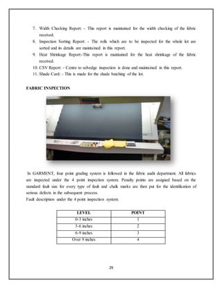 29
7. Width Checking Report: - This report is maintained for the width checking of the fabric
received.
8. Inspection Sorting Report: - The rolls which are to be inspected for the whole lot are
sorted and its details are maintained in this report.
9. Heat Shrinkage Report:-This report is maintained for the heat shrinkage of the fabric
received.
10. CSV Report: - Centre to selvedge inspection is done and maintained in this report.
11. Shade Card: - This is made for the shade batching of the lot.
FABRIC INSPECTION
In GARMENT, four point grading system is followed in the fabric audit department. All fabrics
are inspected under the 4 point inspection system. Penalty points are assigned based on the
standard fault size for every type of fault and chalk marks are then put for the identification of
serious defects in the subsequent process.
Fault description under the 4 point inspection system:
LEVEL POINT
0-3 inches 1
3-6 inches 2
6-9 inches 3
Over 9 inches 4
 