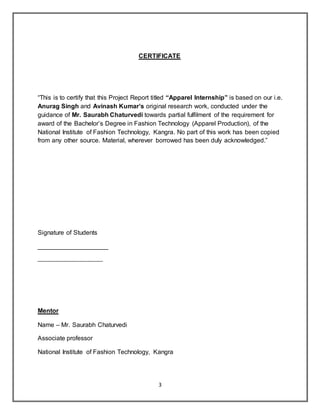 3
CERTIFICATE
“This is to certify that this Project Report titled “Apparel Internship” is based on our i.e.
Anurag Singh and Avinash Kumar’s original research work, conducted under the
guidance of Mr. Saurabh Chaturvedi towards partial fulfilment of the requirement for
award of the Bachelor’s Degree in Fashion Technology (Apparel Production), of the
National Institute of Fashion Technology, Kangra. No part of this work has been copied
from any other source. Material, wherever borrowed has been duly acknowledged.”
Signature of Students
____________________
_______________________
Mentor
Name – Mr. Saurabh Chaturvedi
Associate professor
National Institute of Fashion Technology, Kangra
 