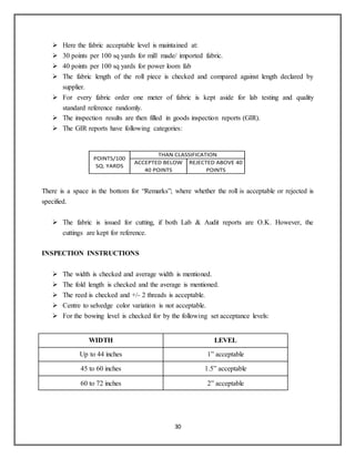30
POINTS/100
SQ. YARDS
THAN CLASSIFICATION
ACCEPTED BELOW
40 POINTS
REJECTED ABOVE 40
POINTS
 Here the fabric acceptable level is maintained at:
 30 points per 100 sq yards for mill made/ imported fabric.
 40 points per 100 sq yards for power loom fab
 The fabric length of the roll piece is checked and compared against length declared by
supplier.
 For every fabric order one meter of fabric is kept aside for lab testing and quality
standard reference randomly.
 The inspection results are then filled in goods inspection reports (GIR).
 The GIR reports have following categories:
There is a space in the bottom for “Remarks”; where whether the roll is acceptable or rejected is
specified.
 The fabric is issued for cutting, if both Lab & Audit reports are O.K. However, the
cuttings are kept for reference.
INSPECTION INSTRUCTIONS
 The width is checked and average width is mentioned.
 The fold length is checked and the average is mentioned.
 The reed is checked and +/- 2 threads is acceptable.
 Centre to selvedge color variation is not acceptable.
 For the bowing level is checked for by the following set acceptance levels:
WIDTH LEVEL
Up to 44 inches 1” acceptable
45 to 60 inches 1.5” acceptable
60 to 72 inches 2” acceptable
 