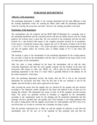 33
PURCHASE DEPARTMENT
Objective of the department
The purchasing department is similar to the sourcing department but the main difference is that
the sourcing department works for sourcing the fabrics alone while the purchasing department
works for sourcing the accessories and trims. However, the working procedure is the same
Functioning of the department
The merchandisers give the techpack and the BOM (Bill Of Materials) for a particular style to
the purchasing department and the concerned person will start the further process and for costing
purposes the in-house price is given like, the cost involved in the production and also the price
involved for a unit involved with respect to the complete procedure involved for its production.
In the process of doing the in-house price, suppose the cost of 100 pieces of button is Rs.32 then
a Tax of 2% + 14% of excise duty + 10% of per unit price is added as the transportation charges
and this all together makes the in-house price (a hidden margin of 5% is also taken into
consideration).
This breakup is given to the merchandiser by the purchasing department for the costing purpose,
the cost sheet is made by the merchandisers and the order is confirmed by the buyer based on the
cost sheet given by the merchandiser.
After the order is being confirmed by the buyer the merchandiser will sit with the other
concerned departments and then the exact quantity required and the breakup of the trims and
accessories with respect to color, size, MOQ, etc., will be given by the merchandiser to the
purchasing department in the form of a sheet which is generally followed in the industry for all
the orders irrespective of the buyer.
Once the purchasing department receives this format, then the PO is sent to the concerned
department for accessories and trims. Once the first shot of the raw materials is sent by the
supplier then the lab dips is done and is approved by the buyer.
After receiving the goods from the supplier they are checked for the quantity and also checked
according to the inspection criteria specified by the buyer and replaced if any of them are not
meeting this criterion. This department also keeps in track of all the quantities received in-house
timely. The goods are generally received in breakups as suggested by the merchandiser
according to the requirements stated by the planning and the production department and this
breakups will have specified date and quantity and if this breakups is not being mentioned then
the order is being placed with the supplier several times for small quantities and PO’s have to be
sent all the time so, in order to overcome this a breakups are being is given.
Then the purchase department has to follow up with the supplier for deliveries as and when the
merchandiser asks for the new set of the materials for that particular style and then the
 