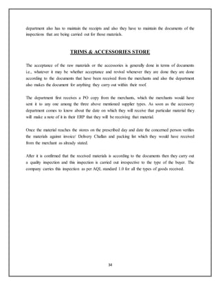 34
department also has to maintain the receipts and also they have to maintain the documents of the
inspections that are being carried out for those materials.
TRIMS & ACCESSORIES STORE
The acceptance of the raw materials or the accessories is generally done in terms of documents
i.e., whatever it may be whether acceptance and revival whenever they are done they are done
according to the documents that have been received from the merchants and also the department
also makes the document for anything they carry out within their roof.
The department first receives a PO copy from the merchants, which the merchants would have
sent it to any one among the three above mentioned supplier types. As soon as the accessory
department comes to know about the date on which they will receive that particular material they
will make a note of it in their ERP that they will be receiving that material.
Once the material reaches the stores on the prescribed day and date the concerned person verifies
the materials against invoice/ Delivery Challan and packing list which they would have received
from the merchant as already stated.
After it is confirmed that the received materials is according to the documents then they carry out
a quality inspection and this inspection is carried out irrespective to the type of the buyer. The
company carries this inspection as per AQL standard 1.0 for all the types of goods received.
 