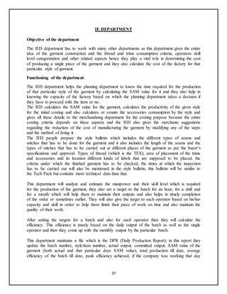 37
IE DEPARTMENT
Objective of the department
The IED department has to work with many other departments as this department gives the entire
idea of the garment construction and the thread and trims consumption criteria, operators skill
level categorization and other related aspects hence they play a vital role in determining the cost
of producing a single piece of the garment and they also calculate the cost of the factory for that
particular style of garment.
Functioning of the department.
The IED department helps the planning department to know the time required for the production
of that particular style of the garment by calculating the SAM value for it and they also help in
knowing the capacity of the factory based on which the planning department takes a decision if
they have to proceed with the item or no.
The IED calculates the SAM value for the garment, calculates the productivity of the given style
for the initial costing and also calculates or counts the accessories consumption by the style and
gives all these details to the merchandising department for the costing purpose because the entire
costing criteria depends on these aspects and the IED also gives the merchants suggestions
regarding the reduction of the cost of manufacturing the garment by modifying any of the steps
and the method of doing it.
The IED people prepare the style bulletin which includes the different types of seams and
stitches that has to be done for the garment and it also includes the length of the seams and the
types of stitches that has to be carried out at different places of the garment as per the buyer’s
specifications and approval. Types of thread (which is the TEX), area of placement of the trims
and accessories and its location different kinds of labels that are supposed to be placed, the
criteria under which the finished garment has to be checked, the times at which the inspection
has to be carried out will also be mentioned in the style bulletin, this bulletin will be similar to
the Tech Pack but contains more technical data than that.
This department will analyze and estimate the manpower and their skill level which is required
for the production of the garment, they also set a target to the batch for an hour, for a shift and
for a month which will help them to maintain their outputs and also helps in timely completion
of the order or sometimes earlier. They will also give the target to each operator based on his/her
capacity and skill in order to help them finish their piece of work on time and also maintain the
quality of their work.
After setting the targets for a batch and also for each operator then they will calculate the
efficiency. This efficiency is purely based on the daily output of the batch as well as the single
operator and then they come up with the monthly output by the particular batch.
This department maintains a file which is the DPR (Daily Production Report), in this report they
update the batch number, style/item number, actual output, committed output, SAM value of the
garment (both actual and that particular days SAM value), total production till date, average
efficiency of the batch till date, peak efficiency achieved, if the company was working that day
 