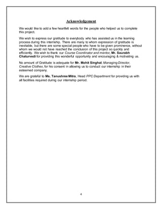 4
Acknowledgement
We would like to add a few heartfelt words for the people who helped us to complete
this project.
We wish to express our gratitude to everybody who has assisted us in the learning
process during this internship. There are many to whom expression of gratitude is
inevitable, but there are some special people who have to be given prominence, without
whom we would not have reached the conclusion of this project so quickly and
efficiently. We wish to thank our Course Coordinator and mentor, Mr. Saurabh
Chaturvedi for providing this wonderful opportunity and encouraging & motivating us.
No amount of Gratitude is adequate for Mr. Mohit Singhal, Managing Director,
Creative Clothex, for his consent in allowing us to conduct our internship in their
esteemed company.
We are grateful to Ms. Tanushree Mitra, Head PPC Department for providing us with
all facilities required during our internship period.
 