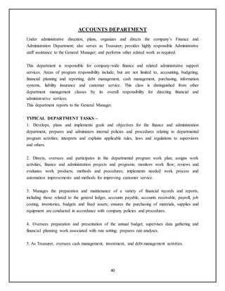 40
ACCOUNTS DEPARTMENT
Under administrative direction, plans, organizes and directs the company’s Finance and
Administration Department; also serves as Treasurer; provides highly responsible Administrative
staff assistance to the General Manager; and performs other related work as required.
This department is responsible for company-wide finance and related administrative support
services. Areas of program responsibility include, but are not limited to, accounting, budgeting,
financial planning and reporting, debt management, cash management, purchasing, information
systems, liability insurance and customer service. This class is distinguished from other
department management classes by its overall responsibility for directing financial and
administrative services.
This department reports to the General Manager.
TYPICAL DEPARTMENT TASKS –
1. Develops, plans and implements goals and objectives for the finance and administration
department, prepares and administers internal policies and procedures relating to departmental
program activities; interprets and explains applicable rules, laws and regulations to supervisors
and others.
2. Directs, oversees and participates in the departmental program work plan; assigns work
activities, finance and administration projects and programs; monitors work flow; reviews and
evaluates work products, methods and procedures; implements needed work process and
automation improvements and methods for improving customer service.
3. Manages the preparation and maintenance of a variety of financial records and reports,
including those related to the general ledger, accounts payable, accounts receivable, payroll, job
costing, inventories, budgets and fixed assets; ensures the purchasing of materials, supplies and
equipment are conducted in accordance with company policies and procedures.
4. Oversees preparation and presentation of the annual budget; supervises data gathering and
financial planning work associated with rate setting; prepares rate analyses.
5. As Treasurer, oversees cash management, investment, and debt management activities.
 