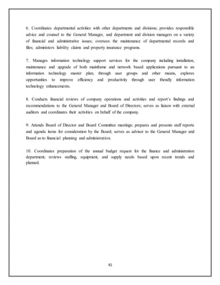 41
6. Coordinates departmental activities with other departments and divisions; provides responsible
advice and counsel to the General Manager, and department and division managers on a variety
of financial and administrative issues; oversees the maintenance of departmental records and
files; administers liability claims and property insurance programs.
7. Manages information technology support services for the company including installation,
maintenance and upgrade of both mainframe and network based applications pursuant to an
information technology master plan; through user groups and other means, explores
opportunities to improve efficiency and productivity through user friendly information
technology enhancements.
8. Conducts financial reviews of company operations and activities and report’s findings and
recommendations to the General Manager and Board of Directors; serves as liaison with external
auditors and coordinates their activities on behalf of the company.
9. Attends Board of Director and Board Committee meetings; prepares and presents staff reports
and agenda items for consideration by the Board; serves as advisor to the General Manager and
Board as to financial planning and administration.
10. Coordinates preparation of the annual budget request for the finance and administration
department; reviews staffing, equipment, and supply needs based upon recent trends and
planned.
 