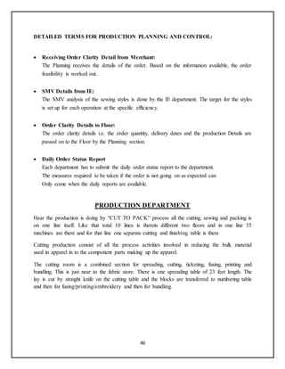 46
DETAILED TERMS FOR PRODUCTION PLANNING AND CONTROL:
 Receiving Order Clarity Detail from Merchant:
The Planning receives the details of the order. Based on the information available, the order
feasibility is worked out.
 SMV Details from IE:
The SMV analysis of the sewing styles is done by the IE department. The target for the styles
is set up for each operation at the specific efficiency.
 Order Clarity Details to Floor:
The order clarity details i.e. the order quantity, delivery dates and the production Details are
passed on to the Floor by the Planning section.
 Daily Order Status Report
Each department has to submit the daily order status report to the department.
The measures required to be taken if the order is not going on as expected can
Only come when the daily reports are available.
PRODUCTION DEPARTMENT
Hear the production is doing by “CUT TO PACK” process all the cutting, sewing and packing is
on one line itself. Like that total 10 lines is therein different two floors and in one line 35
machines are there and for that line one separate cutting and finishing table is there
Cutting production consist of all the process activities involved in reducing the bulk material
used in apparel in to the component parts making up the apparel.
The cutting room is a combined section for spreading, cutting, ticketing, fusing, printing and
bundling. This is just near to the fabric store. There is one spreading table of 23 feet length. The
lay is cut by straight knife on the cutting table and the blocks are transferred to numbering table
and then for fusing/printing/embroidery and then for bundling.
 