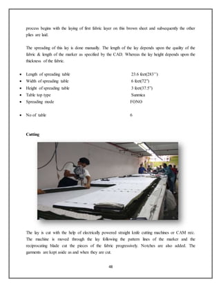 48
process begins with the laying of first fabric layer on this brown sheet and subsequently the other
plies are laid.
The spreading of this lay is done manually. The length of the lay depends upon the quality of the
fabric & length of the marker as specified by the CAD. Whereas the lay height depends upon the
thickness of the fabric.
 Length of spreading table 23.6 feet(283’’)
 Width of spreading table 6 feet(72”)
 Height of spreading table 3 feet(37.5”)
 Table top type Sunmica
 Spreading mode FONO
 No of table 6
Cutting
The lay is cut with the help of electrically powered straight knife cutting machines or CAM m/c.
The machine is moved through the lay following the pattern lines of the marker and the
reciprocating blade cut the pieces of the fabric progressively. Notches are also added. The
garments are kept aside as and when they are cut.
 
