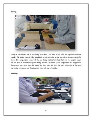 50
Fusing
Fusing is also carried out in the cutting room itself. The parts to be fused are separated from the
bundle. The fusing material (like interlining) is cut according to the size of the components to be
fused. The components along with the cut fusing material are kept between two papers sheets
and the pack is passed through the fusing machine. By means of the temperature and the pressure
fusing takes place at a particular speed and for a particular time. The pack comes out at the other
end on the conveyors and the pieces are removed and re bundled.
Bundling
 