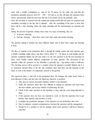 55
starts with a smaller commitment i.e., may be for 50 pieces for the entire day and then the
production gradually increases from 50 – 100 – 150 and so on, this will make the operators learn
slowly and precisely about the processes that has to be carried out for the particular style.
Once the cut parts is received from the cutting and sorting section then the parts are prepared and
assembled according to the line that is planned. After the assembling of the parts is done then
there will be a line checking, where the shade matching and the measurements are checked and
sent.
During the process of garment making there exists two types of checking, they are
 In-process checking.
 End line checking. – Here there exists both AQL audit and normal checking.
The garment making is divided into three different stages and at these three stages the checking
is done.
The flow of material in the production floor is through the bundle system and each operator gets
a bundle containing similar pieces and there will be about 15 – 20 pieces in each bundle and the
operator completely finishes the job and sends it to the next operator to do the next operation on
them. Each bundle contain different components of same garment. The movement of the
materials within the operators in the batch/line is generally zig – zag motion which is followed.
The checking person will be present at a position where the garment is partially finished and it is
as mentioned checked thrice in the line and sometimes more than three and this depends on the
buyer as well as the number of components present in the garment.
The supervisor plays a vital role in the production floor. He manages the entire batch which is
been allocated to them and they have the following functions to perform,
1. They have to convey the proper stitching method to the operators.
2. Guide the operators when they face difficulty in making an operation and teach them
the most suitable and an easy method of performing the task.
3. Check if the entire operator in the batch/line is busy with the work being allocated to
them.
4. If the operator does not have any material to work on then the supervisor has to get
him/her their material and ask them to work.
5. Complain the production managers if the operators are not performing their best.
6. Have to maintain a proper communication between the operators and the management.
7. Should be in a position to tell the manager about each operator’s skill level whenever
asked for.
 