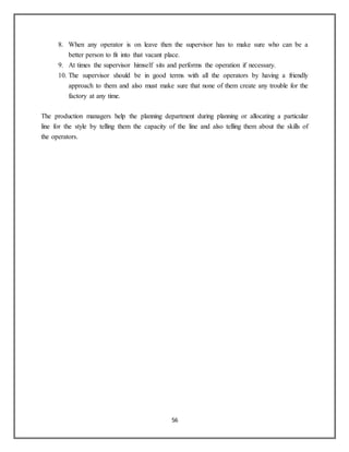 56
8. When any operator is on leave then the supervisor has to make sure who can be a
better person to fit into that vacant place.
9. At times the supervisor himself sits and performs the operation if necessary.
10. The supervisor should be in good terms with all the operators by having a friendly
approach to them and also must make sure that none of them create any trouble for the
factory at any time.
The production managers help the planning department during planning or allocating a particular
line for the style by telling them the capacity of the line and also telling them about the skills of
the operators.
 