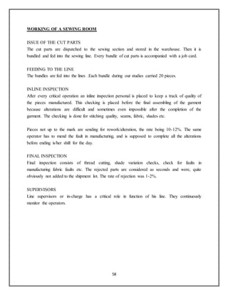 58
WORKING OF A SEWING ROOM
ISSUE OF THE CUT PARTS
The cut parts are dispatched to the sewing section and stored in the warehouse. Then it is
bundled and fed into the sewing line. Every bundle of cut parts is accompanied with a job card.
FEEDING TO THE LINE
The bundles are fed into the lines .Each bundle during our studies carried 20 pieces.
INLINE INSPECTION
After every critical operation an inline inspection personal is placed to keep a track of quality of
the pieces manufactured. This checking is placed before the final assembling of the garment
because alterations are difficult and sometimes even impossible after the completion of the
garment. The checking is done for stitching quality, seams, fabric, shades etc.
Pieces not up to the mark are sending for rework/alteration, the rate being 10-12%. The same
operator has to mend the fault in manufacturing, and is supposed to complete all the alterations
before ending is/her shift for the day.
FINAL INSPECTION
Final inspection consists of thread cutting, shade variation checks, check for faults in
manufacturing fabric faults etc. The rejected parts are considered as seconds and were, quite
obviously not added to the shipment lot. The rate of rejection was 1-2%.
SUPERVISORS
Line supervisors or in-charge has a critical role in function of his line. They continuously
monitor the operators.
 