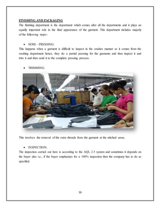 59
FINISHING AND PACKAGING
The finishing department is the department which comes after all the departments and it plays an
equally important role in the final appearance of the garment. This department includes majorly
of the following steps:-
 SEMI – PRESSING:
This happens when a garment is difficult to inspect in the crushes manner as it comes from the
washing department hence, they do a partial pressing for the garments and then inspect it and
trim it and then send it to the complete pressing process.
 TRIMMING:
This involves the removal of the extra threads from the garment at the stitched areas.
 INSPECTION:
The inspection carried out here is according to the AQL 2.5 system and sometimes it depends on
the buyer also i.e., if the buyer emphasizes for a 100% inspection then the company has to do as
specified.
 
