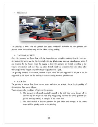 60
 PRESSING:
The pressing is done after the garment has been completely inspected and the garments are
pressed on the basis of how they will be folded during packing.
 TAGGING SECTION:
Once the garments are been done with the inspection and complete pressing then they are sent
for tagging the labels and the labels include the size labels, price tags and miscellaneous labels if
any required by the buyer. Once the tagging is done the garments are folded according to the
buyer’s specification and also they are either folded plainly or sometimes they are folded after
they are put to the hangers as per the buyer’s specifications again.
The packing material, PCB details, number of size ratios that are supposed to be put in are all
suggested by the buyer and the packing is done according to these specifications.
 PACKING:
The packing is always done in the carton boxes and there are several criteria for the packing of
the garments they are as follows,
There are generally two kinds of packing the garment,
1. The garment is individually packed/wrapped in the poly bag whose design will be
specified by the buyer or plain poly bag packing and then the entire garments (as
per the packing criteria) is arranged in the carton box.
2. The other method is that the garments are just folded and arranged in the carton
boxes without putting them in the poly bag.
 
