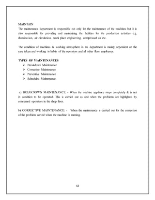 62
MAINTAIN
The maintenance department is responsible not only for the maintenance of the machines but it is
also responsible for providing and maintaining the facilities for the production activities e.g.
illumination, air circulation, work place engineering, compressed air etc.
The condition of machines & working atmosphere in the department is mainly dependent on the
care taken and working in habits of the operators and all other floor employees.
TYPES OF MAINTENANCES
 Breakdown Maintenance
 Corrective Maintenance
 Preventive Maintenance
 Scheduled Maintenance
a) BREAKDOWN MAINTENANCE: - When the machine appliance stops completely & is not
in condition to be operated. This is carried out as and when the problems are highlighted by
concerned operators in the shop floor.
b) CORRECTIVE MAINTENANCE: - When the maintenance is carried out for the correction
of the problem served when the machine is running.
 