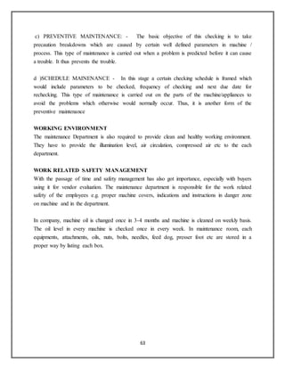 63
c) PREVENTIVE MAINTENANCE: - The basic objective of this checking is to take
precaution breakdowns which are caused by certain well defined parameters in machine /
process. This type of maintenance is carried out when a problem is predicted before it can cause
a trouble. It thus prevents the trouble.
d )SCHEDULE MAINENANCE - In this stage a certain checking schedule is framed which
would include parameters to be checked, frequency of checking and next due date for
rechecking. This type of maintenance is carried out on the parts of the machine/appliances to
avoid the problems which otherwise would normally occur. Thus, it is another form of the
preventive maintenance
WORKING ENVIRONMENT
The maintenance Department is also required to provide clean and healthy working environment.
They have to provide the illumination level, air circulation, compressed air etc to the each
department.
WORK RELATED SAFETY MANAGEMENT
With the passage of time and safety management has also got importance, especially with buyers
using it for vendor evaluation. The maintenance department is responsible for the work related
safety of the employees e.g. proper machine covers, indications and instructions in danger zone
on machine and in the department.
In company, machine oil is changed once in 3-4 months and machine is cleaned on weekly basis.
The oil level in every machine is checked once in every week. In maintenance room, each
equipments, attachments, oils, nuts, bolts, needles, feed dog, presser foot etc are stored in a
proper way by listing each box.
 
