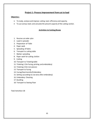 65
Project 1- Process Improvement from cut to load
Objective:-
 To study, analyse and improve cutting room efficiency and capacity.
 To use various tools and calculate the present capacity of the cutting section.
Activities in Cutting Room
1. Receive cut order plan
2. Load in spreader
3. Preparation of Table
4. Paper work
5. Spreading of fabric
6. Transport to cutting table
7. Marker spreading
8. Paper work for cutting challan
9. Cutting
10. Transport to Ticketing table
11. Ticketing 1 (for fusing, printing and embroidery)
12. Ticketing 2 (for rest pieces)
13. Transport to fusing
14. Fusing/Heat transfer/Embroidery
15. Sorting (according to size wise after embroidery)
16. Embroidery Checking
17. Bundling
18. Transport to Sewing Floor
Total Activities=18
 