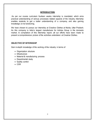 7
INTRODUCTION
As per our course curriculum fourteen weeks internship is mandated, which aims
practical understanding of various processes related aspects of the industry. Internship
enables students to get a better understanding of a company, and also gaining
knowledge on its functioning.
We have chosen to pursue our internship at Creative Clothex at Noida, Uttar Pradesh.
As this company is India’s largest manufacturer for Adidas Group in the domestic
market. In compilation of this Internship report, all our efforts have been made to
present a comprehensive picture of the activities undertaken at Creative Clothex.
OBJECTIVE OF INTERNSHIP
Gain in-depth knowledge of the working of the industry in terms of
 Organization structure
 Infrastructure
 Material & manufacturing process
 Departmental study
 Quality control
 CSR
 