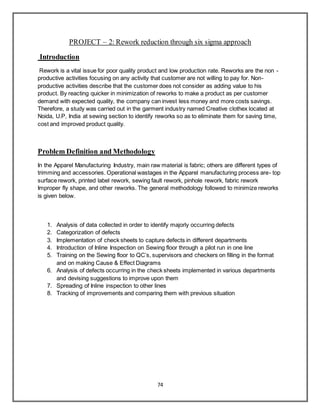 74
PROJECT – 2: Rework reduction through six sigma approach
Introduction
Rework is a vital issue for poor quality product and low production rate. Reworks are the non -
productive activities focusing on any activity that customer are not willing to pay for. Non-
productive activities describe that the customer does not consider as adding value to his
product. By reacting quicker in minimization of reworks to make a product as per customer
demand with expected quality, the company can invest less money and more costs savings.
Therefore, a study was carried out in the garment industry named Creative clothex located at
Noida, U.P, India at sewing section to identify reworks so as to eliminate them for saving time,
cost and improved product quality.
Problem Definition and Methodology
In the Apparel Manufacturing Industry, main raw material is fabric; others are different types of
trimming and accessories. Operational wastages in the Apparel manufacturing process are- top
surface rework, printed label rework, sewing fault rework, pinhole rework, fabric rework
Improper fly shape, and other reworks. The general methodology followed to minimize reworks
is given below.
1. Analysis of data collected in order to identify majorly occurring defects
2. Categorization of defects
3. Implementation of check sheets to capture defects in different departments
4. Introduction of Inline Inspection on Sewing floor through a pilot run in one line
5. Training on the Sewing floor to QC’s, supervisors and checkers on filling in the format
and on making Cause & Effect Diagrams
6. Analysis of defects occurring in the check sheets implemented in various departments
and devising suggestions to improve upon them
7. Spreading of Inline inspection to other lines
8. Tracking of improvements and comparing them with previous situation
 