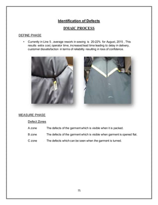 75
Identification of Defects
DMAIC PROCESS
DEFINE PHASE
• Currently in Line 5 , average rework in sewing is 20-22% for August, 2015 , This
results extra cost, operator time, increased lead time leading to delay in delivery,
customer dissatisfaction in terms of reliability resulting in loss of confidence.
MEASURE PHASE
Defect Zones
A zone The defects of the garment which is visible when it is packed.
B zone The defects of the garment which is visible when garment is opened flat.
C zone The defects which can be seen when the garment is turned.
 