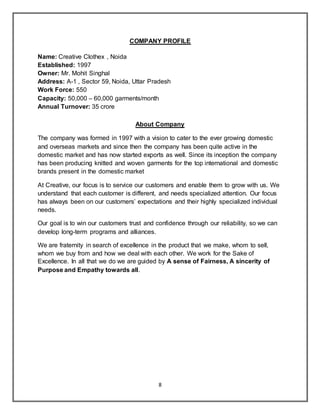 8
COMPANY PROFILE
Name: Creative Clothex , Noida
Established: 1997
Owner: Mr. Mohit Singhal
Address: A-1 , Sector 59, Noida, Uttar Pradesh
Work Force: 550
Capacity: 50,000 – 60,000 garments/month
Annual Turnover: 35 crore
About Company
The company was formed in 1997 with a vision to cater to the ever growing domestic
and overseas markets and since then the company has been quite active in the
domestic market and has now started exports as well. Since its inception the company
has been producing knitted and woven garments for the top international and domestic
brands present in the domestic market
At Creative, our focus is to service our customers and enable them to grow with us. We
understand that each customer is different, and needs specialized attention. Our focus
has always been on our customers’ expectations and their highly specialized individual
needs.
Our goal is to win our customers trust and confidence through our reliability, so we can
develop long-term programs and alliances.
We are fraternity in search of excellence in the product that we make, whom to sell,
whom we buy from and how we deal with each other. We work for the Sake of
Excellence. In all that we do we are guided by A sense of Fairness, A sincerity of
Purpose and Empathy towards all.
 