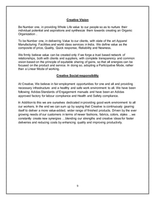 9
Creative Vision
Be Number one, in providing Whole Life value to our people so as to nurture their
individual potential and aspirations and synthesize them towards creating an Organic
Organization .
To be Number one, in delivering Value to our clients, with state of the art Apparel
Manufacturing Facilities and world class services in India. We define value as the
composite of price, Quality, Quick response, Reliability and Newness.
We firmly believe value can be created only if we forge a trust based network of
relationships, both with clients and suppliers, with complete transparency and common
vision based on the principle of equitable sharing of gains, so that all energies can be
focused on the product and service. In doing so, adopting a Participative Mode, rather
than a Linear Mode of working.
Creative Social responsibility
At Creative, We believe in fair employment opportunities for one and all and providing
necessary infrastructure and a healthy and safe work environment to all. We have been
following Adidas Standards of Engagement manuals and have been an Adidas
approved factory for labour compliance and Health and Safety compliance.
In Addition to this we are ourselves dedicated in providing good work environment to all
our workers. In the end we can sum up by saying that Creative is continuously gearing
itself to deliver a more value-added, wider range of finished products. Driven by the ever
growing needs of our customers in terms of newer fashions, fabrics, colors, styles …we
constantly create new synergies …blending our strengths and creative ideas for faster
deliveries and reducing costs by enhancing quality and improving productivity.
 