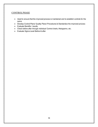 96
CONTROLPHASE
 Used to ensure that the improved process is maintained and to establish controls for the
same
 Develop Control Plans/ Quality Plans/ Procedures & Standardize the improved process
 Evaluate Benefits / results
 Check before after through individual Control charts, Histograms, etc.
 Evaluate Sigma Level Before & after
 