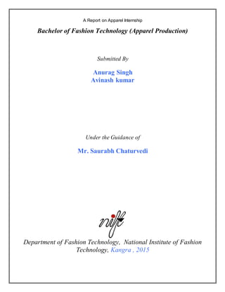 1
A Report on Apparel Internship
Bachelor of Fashion Technology (Apparel Production)
Submitted By
Anurag Singh
Avinash kumar
Under the Guidance of
Mr. Saurabh Chaturvedi
Department of Fashion Technology, National Institute of Fashion
Technology, Kangra , 2015
 