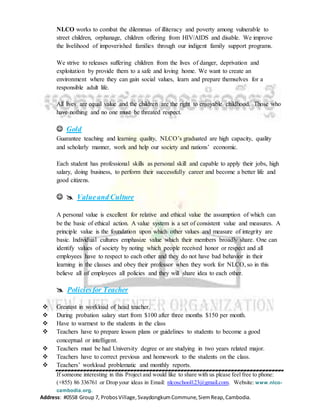If someone interesting in this Project and would like to share with us please feel free to phone:
(+855) 86 336761 or Drop your ideas in Email: nlcoschool123@gmail.com. Website: www.nlco-
cambodia.org.
Address: #0558 Group 7, ProbosVillage,SvaydongkumCommune,SiemReap,Cambodia.
NLCO works to combat the dilemmas of illiteracy and poverty among vulnerable to
street children, orphanage, children offering from HIV/AIDS and disable. We improve
the livelihood of impoverished families through our indigent family support programs.
We strive to releases suffering children from the lives of danger, deprivation and
exploitation by provide them to a safe and loving home. We want to create an
environment where they can gain social values, learn and prepare themselves for a
responsible adult life.
All lives are equal value and the children are the right to enjoyable childhood. Those who
have nothing and no one must be threated respect.
 Gold
Guarantee teaching and learning quality, NLCO’s graduated are high capacity, quality
and scholarly manner, work and help our society and nations’ economic.
Each student has professional skills as personal skill and capable to apply their jobs, high
salary, doing business, to perform their successfully career and become a better life and
good citizens.
  Valueand Culture
A personal value is excellent for relative and ethical value the assumption of which can
be the basic of ethical action. A value system is a set of consistent value and measures. A
principle value is the foundation upon which other values and measure of integrity are
basic. Individual cultures emphasize value which their members broadly share. One can
identify values of society by noting which people received honor or respect and all
employees have to respect to each other and they do not have bad behavior in their
learning in the classes and obey their professor when they work for NLCO, so in this
believe all of employees all policies and they will share idea to each other.
 Policiesfor Teacher
 Greatest in workload of head teacher.
 During probation salary start from $100 after three months $150 per month.
 Have to warmest to the students in the class
 Teachers have to prepare lesson plans or guidelines to students to become a good
conceptual or intelligent.
 Teachers must be had University degree or are studying in two years related major.
 Teachers have to correct previous and homework to the students on the class.
 Teachers’ workload problematic and monthly reports.
 