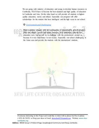 If someone interesting in this Project and would like to share with us please feel free to phone:
(+855) 86 336761 or Drop your ideas in Email: nlcoschool123@gmail.com. Website: www.nlco-
cambodia.org.
Address: #0558 Group 7, ProbosVillage,SvaydongkumCommune,SiemReap,Cambodia.
We are going with ministry of education and young to develop human resources in
Cambodia, NLCO have to become the best standard and high quality of education
in Cambodia and Asia. On the other hand we will provide all students to highest
quality education, moral, and ethical. Especially our program will offer
scholarships for the student that have intelligent and the high score in our school.
 Environment and Challenging
Many countries struggle with the consequence of unsustainable growth program
effect the climate, people and nature resource, local authorities with the low
education now, but we will try to challenge with the environment around us
because it is very importance to our society. Especially our school challenging in
the Asian area and provide the students with the international students.
 