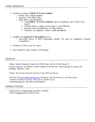 WORK EXPERIENCE
 Worked as an Intern In BRAC IT Services Limited.
o Position Type: Support Engineer
o Supervisor: Md. Sofiqul Islam
o Major Duties & Responsibilities:
 AssistedBRAC IT Services Limited’s client for application and 1st and 2nd level
support.
 Provided effective solutions for the clients to work efficiently.
 Innovated ideas and applications for better solutions.
 Worked in web application mainly in ASP .net and C#.
 Qualified for National ICT Internship(Batch-13):
o Successfully passed in Basic Programming Aptitude Test taken by Bangladesh Computer
Council(BCC).
 Worked as A Home Tutor for 5 years
 Have attended in many Seminers & Workshops.
PROJECTS
Online Student Admission System for UODA Using Asp.Net 4.0 and Mysql 5.5
A System using the .net platform to admit students to the university and processing the request and
scheduling admission exams.
Online Real Estate Buy/Sell System Using PHP and Mysql
Website Of www.ruthlessgaming.net Designed with Dreamweaver and Photoshop.
“Student Database System” with JAVA and MS-Excel
LibraryManagement with PHP and MYSQL5.0
OTHERACTIVITIES
InterUniversity ProgrammingContest2011 atUODA
NCPC-Bangladesh20011,IIUCPC-2012.
 