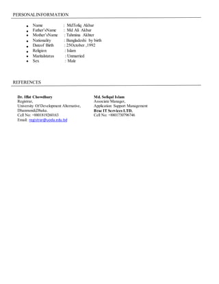 PERSONALINFORMATION
 Name : MdTofiq Akbar
 Father’sName : Md Ali Akbar
 Mother’sName : Tahmina Akhter
 Nationality : Bangladeshi by birth
 Dateof Birth : 25October ,1992
 Religion : Islam
 Maritalstatus : Unmarried
 Sex : Male
REFERENCES
Dr. Iffat Chowdhury
Registrar,
University Of Development Alternative,
Dhanmondi,Dhaka.
Cell No: +8801819260163
Email: registrar@uoda.edu.bd
Md. Sofiqul Islam
Associate Manager,
Application Support Management
Brac IT Services LTD.
Cell No: +8801730796746
 