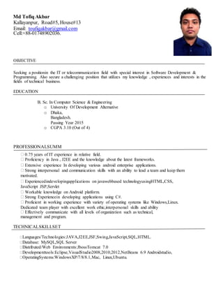 Md Tofiq Akbar
Kallayanpur, Road#5, House#13
Email: toufiqakbar@gmail.com
Cell:+88-01748902036.
OBJECTIVE
Seeking a positionin the IT or telecommunication field with special interest in Software Development &
Programming. Also secure a challenging position that utilizes my knowledge , experiences and interests in the
fields of technical business.
EDUCATION
B. Sc. In Computer Science & Engineering
o University Of Development Alternative
o Dhaka,
Bangladesh.
Passing Year 2015
o CGPA 3.10 (Out of 4)
PROFESSIONALSUMM
0.75 years of IT experience in relative field.
Proficiency in Java , J2EE and the knowledge about the latest frameworks.
Extensive experience In developing various android enterprise applications.
Strong interpersonal and communication skills with an ability to lead a team and keep them
motivated.
Experiencedindevelopingapplications on javawebbased technologyusingHTML,CSS,
JavaScript JSP,Servlet
Workable knowledge on Android platform.
Strong Experiencein developing applications using C#.
Proficient in working experience with variety of operating systems like Windows,Linux.
Dedicated team player with excellent work ethic,interpersonal skills and ability
Effectively communicate with all levels of organization such as technical,
management and program.
TECHNICALSKILLSET
Languages/Technologies:JAVA,J2EE,JSF,Swing,JavaScript,SQL,HTML.
Database: MySQL,SQL Server
Distributed/Web Environments:JbossTomcat 7.0
Developmenttools:Eclipse,VisualStudio2008,2010,2012,NetBeans 6.9 Androidstudio,
OperatingSystems:WindowsXP/7/8/8.1,Mac, Linux,Ubuntu.
 