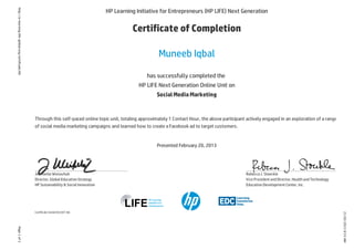 21/02/20138:53AM
Page1of1http://e-learning.life-global.org/certificate/66
HP Learning Initiative for Entrepreneurs (HP LIFE) Next Generation
Certificate of Completion
Muneeb Iqbal
has successfully completed the
HP LIFE Next Generation Online Unit on
SocialMediaMarketing
Through this self-paced online topic unit, totaling approximately 1 Contact Hour, the above participant actively engaged in an exploration of a range
of social media marketing campaigns and learned how to create a Facebook ad to target customers.
Presented February 20, 2013
Certificate Serial #32207-66
Jeannette Weisschuh
Director, Global EducationStrategy
HP Sustainability & Social Innovation
Rebecca J. Stoeckle
Vice President andDirector, HealthandTechnology
EducationDevelopment Center, Inc.
 