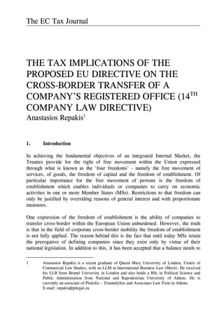 The EC Tax Journal
THE TAX IMPLICATIONS OF THE
PROPOSED EU DIRECTIVE ON THE
CROSS-BORDER TRANSFER OF A
COMPANY’S REGISTERED OFFICE (14TH
COMPANY LAW DIRECTIVE)
Anastasios Repakis1
1. Introduction
In achieving the fundamental objectives of an integrated Internal Market, the
Treaties provide for the right of free movement within the Union expressed
through what is known as the ‘four freedoms’ - namely the free movement of
services, of goods, the freedom of capital and the freedom of establishment. Of
particular importance for the free movement of persons is the freedom of
establishment which enables individuals or companies to carry on economic
activities in one or more Member States (MSs). Restrictions to that freedom can
only be justified by overriding reasons of general interest and with proportionate
measures.
One expression of the freedom of establishment is the ability of companies to
transfer cross-border within the European Union unburdened. However, the truth
is that in the field of corporate cross-border mobility the freedom of establishment
is not fully applied. The reason behind this is the fact that until today MSs retain
the prerogative of defining companies since they exist only by virtue of their
national legislation. In addition to this, it has been accepted that a balance needs to
1 Anastasios Repakis is a recent graduate of Queen Mary University of London, Centre of
Commercial Law Studies, with an LLM in International Business Law (Merit). He received
his LLB from Brunel University in London and also holds a BSc in Political Science and
Public Administration from National and Kapodestrian University of Athens. He is
currently an associate of Pistiolis – Triantafyllos and Associates Law Firm in Athens.
E-mail: repakis@ptlegal.eu
 