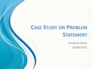 CASE STUDY ON PROBLEM
STATEMENT
Anubhav Sinha
05/08/2015
 